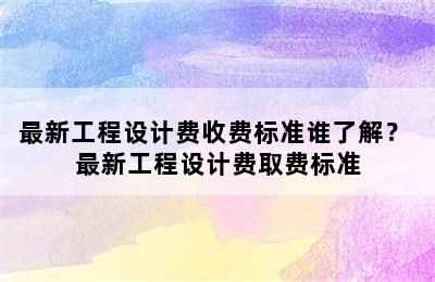 最新工程设计费收费标准谁了解？ 最新工程设计费取费标准